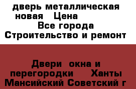 дверь металлическая новая › Цена ­ 11 000 - Все города Строительство и ремонт » Двери, окна и перегородки   . Ханты-Мансийский,Советский г.
